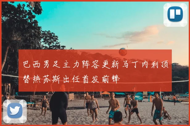 巴西男足主力阵容更新马丁内利顶替热苏斯出任首发前锋