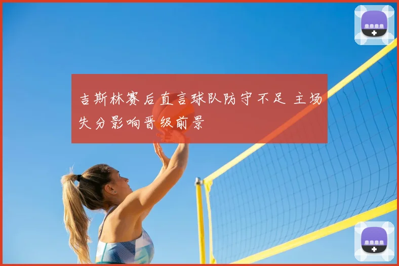 吉斯林赛后直言球队防守不足 主场失分影响晋级前景