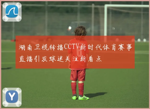 湖南卫视转播CCTV新时代体育赛事直播引发球迷关注新看点