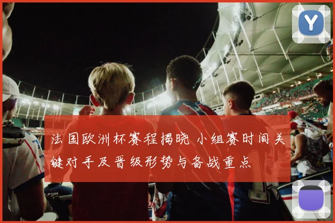 法国欧洲杯赛程揭晓 小组赛时间关键对手及晋级形势与备战重点