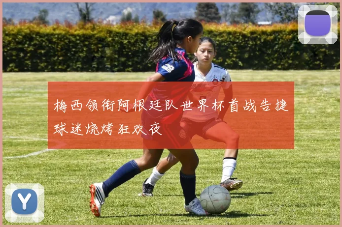 梅西领衔阿根廷队世界杯首战告捷球迷烧烤狂欢夜