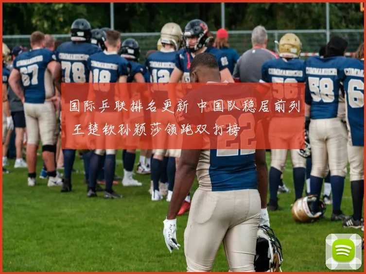 国际乒联排名更新 中国队稳居前列 王楚钦孙颖莎领跑双打榜
