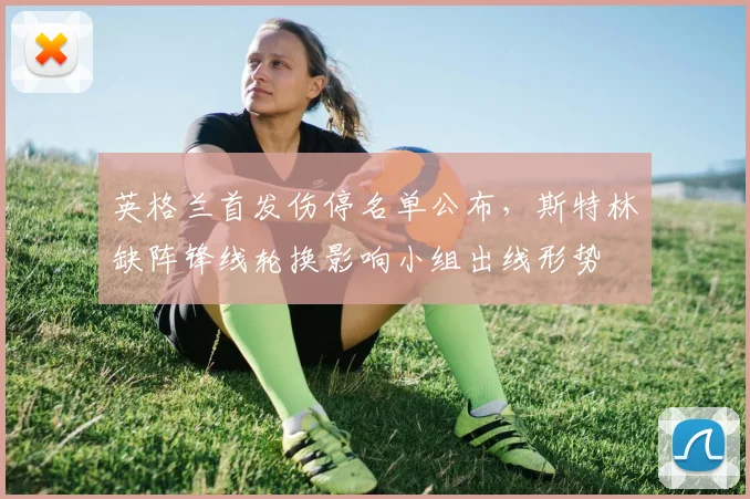 英格兰首发伤停名单公布,斯特林缺阵锋线轮换影响小组出线形势