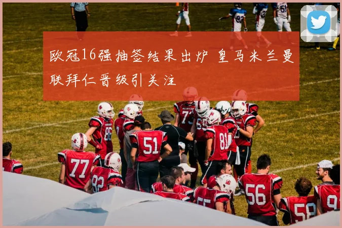 欧冠16强抽签结果出炉 皇马米兰曼联拜仁晋级引关注