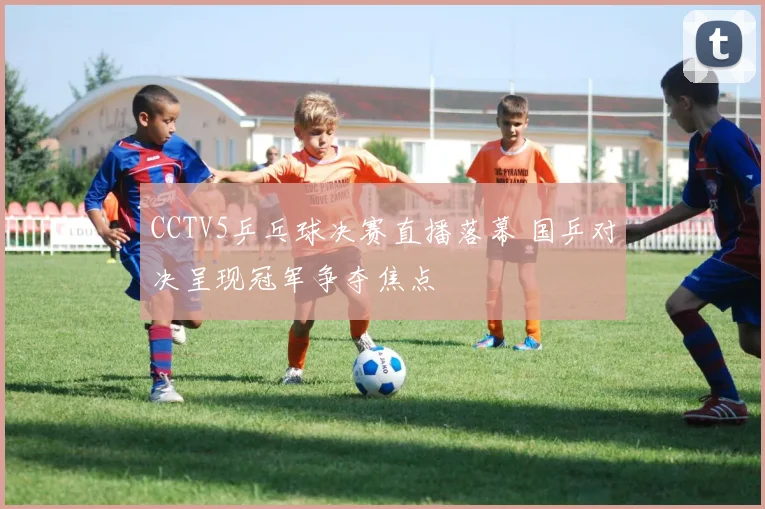 CCTV5乒乓球决赛直播落幕 国乒对决呈现冠军争夺焦点