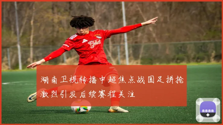 湖南卫视转播中超焦点战国足拼抢激烈引发后续赛程关注