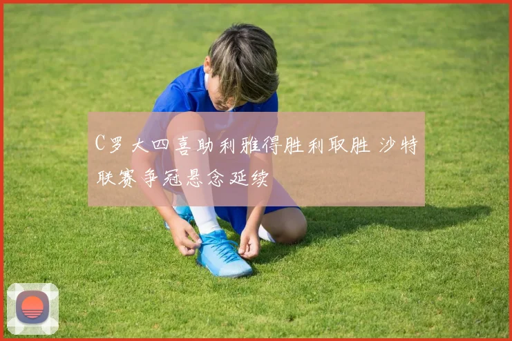 C罗大四喜助利雅得胜利取胜 沙特联赛争冠悬念延续