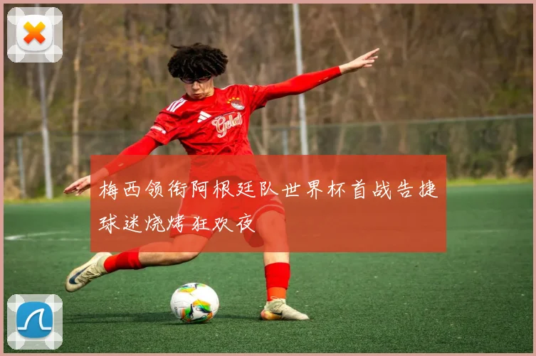 梅西领衔阿根廷队世界杯首战告捷球迷烧烤狂欢夜