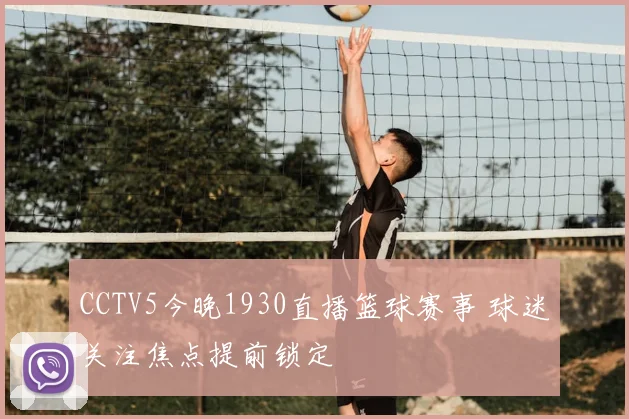 CCTV5今晚1930直播篮球赛事 球迷关注焦点提前锁定