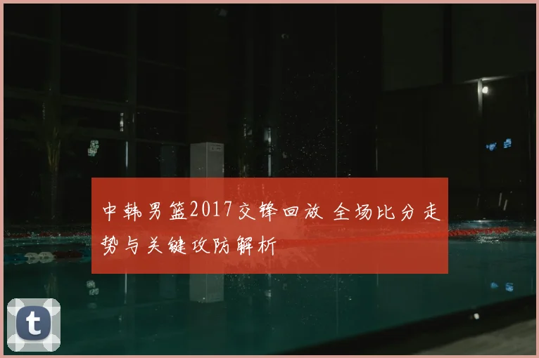 中韩男篮2017交锋回放 全场比分走势与关键攻防解析