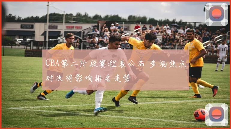 CBA第二阶段赛程表公布 多场焦点对决将影响排名走势
