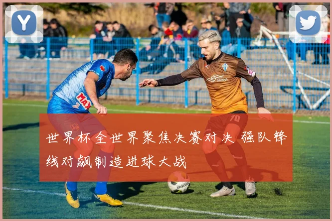 世界杯全世界聚焦决赛对决 强队锋线对飙制造进球大战