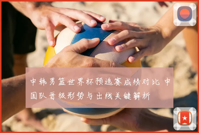 中韩男篮世界杯预选赛成绩对比 中国队晋级形势与出线关键解析