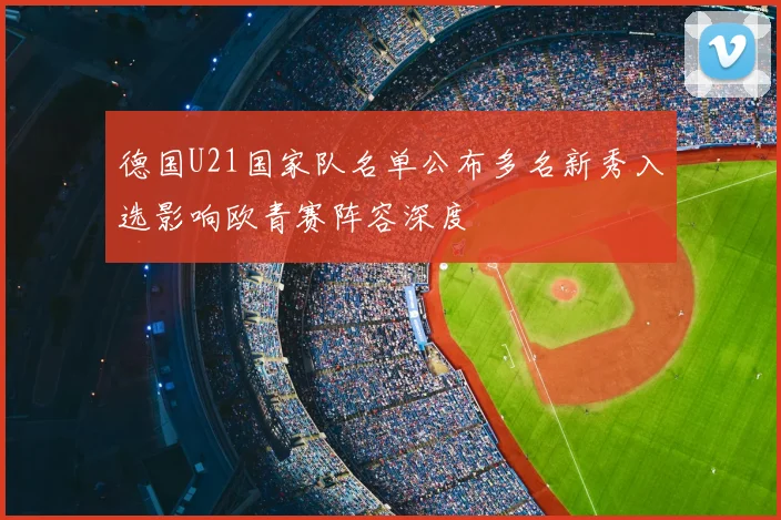 德国U21国家队名单公布多名新秀入选影响欧青赛阵容深度