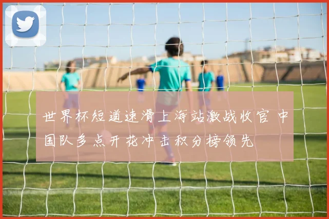 世界杯短道速滑上海站激战收官 中国队多点开花冲击积分榜领先