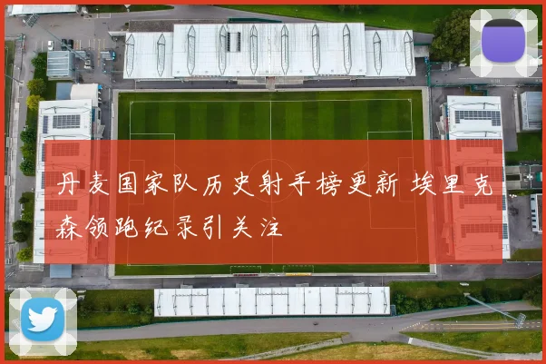 丹麦国家队历史射手榜更新 埃里克森领跑纪录引关注