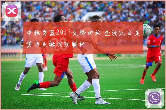 中韩男篮2017交锋回放 全场比分走势与关键攻防解析