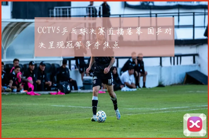 CCTV5乒乓球决赛直播落幕 国乒对决呈现冠军争夺焦点