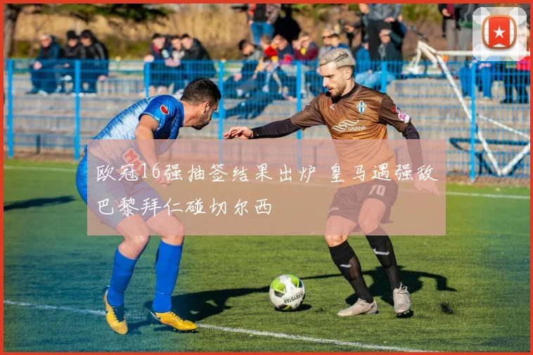 欧冠16强抽签结果出炉 皇马遇强敌巴黎拜仁碰切尔西