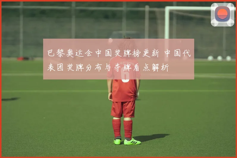 巴黎奥运会中国奖牌榜更新 中国代表团奖牌分布与夺牌看点解析