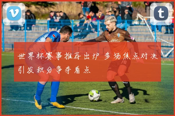 世界杯赛事推荐出炉 多场焦点对决引发积分争夺看点