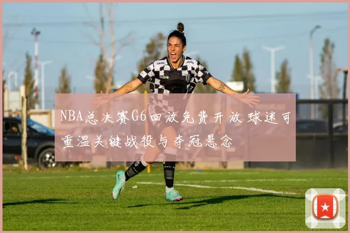 NBA总决赛G6回放免费开放 球迷可重温关键战役与夺冠悬念
