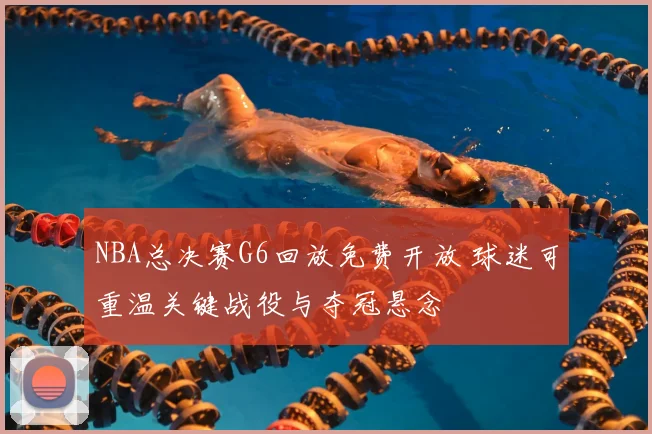 NBA总决赛G6回放免费开放 球迷可重温关键战役与夺冠悬念