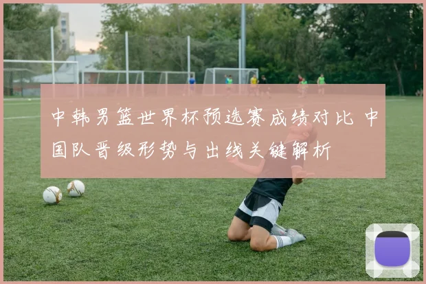 中韩男篮世界杯预选赛成绩对比 中国队晋级形势与出线关键解析
