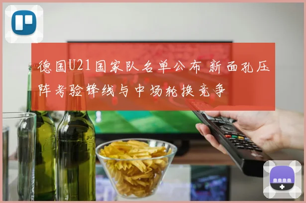 德国U21国家队名单公布 新面孔压阵考验锋线与中场轮换竞争