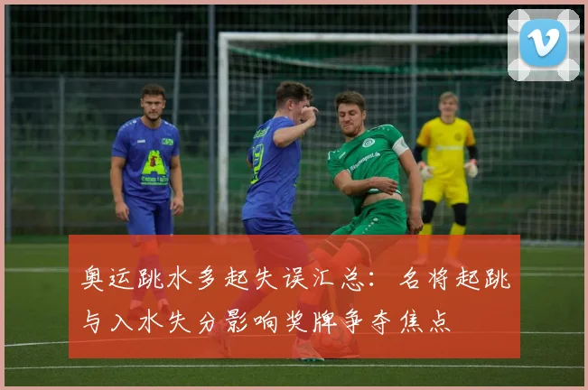 奥运跳水多起失误汇总:名将起跳与入水失分影响奖牌争夺焦点