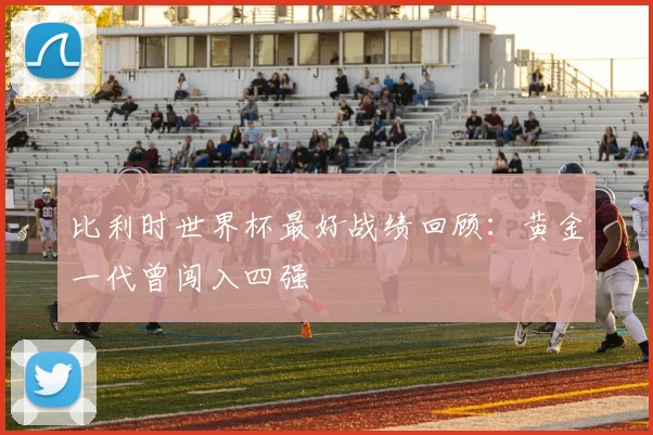 比利时世界杯最好战绩回顾:黄金一代曾闯入四强