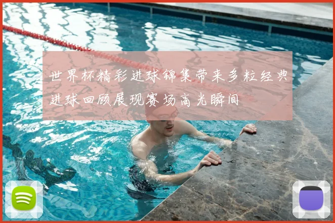 世界杯精彩进球锦集带来多粒经典进球回顾展现赛场高光瞬间