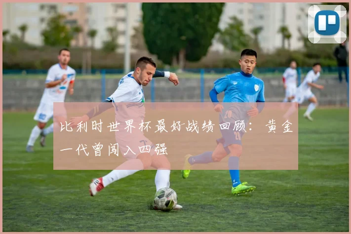 比利时世界杯最好战绩回顾：黄金一代曾闯入四强