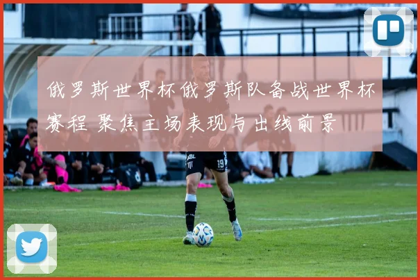 俄罗斯世界杯俄罗斯队备战世界杯赛程 聚焦主场表现与出线前景