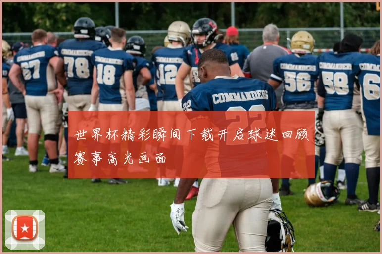世界杯精彩瞬间下载开启球迷回顾赛事高光画面