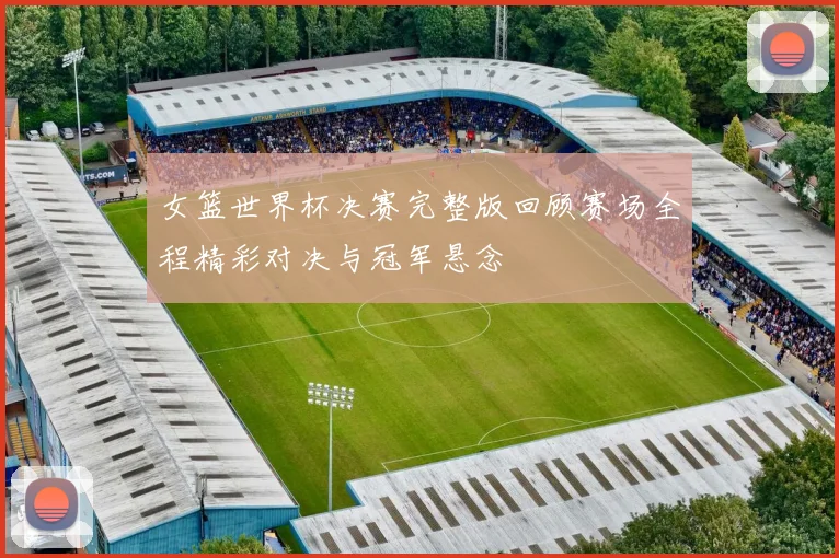 女篮世界杯决赛完整版回顾赛场全程精彩对决与冠军悬念