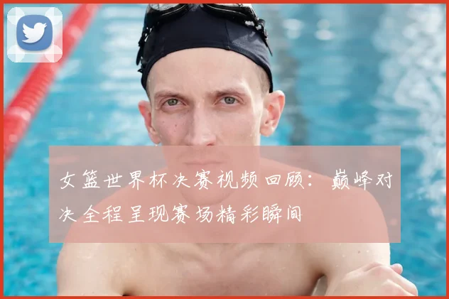 女篮世界杯决赛视频回顾：巅峰对决全程呈现赛场精彩瞬间